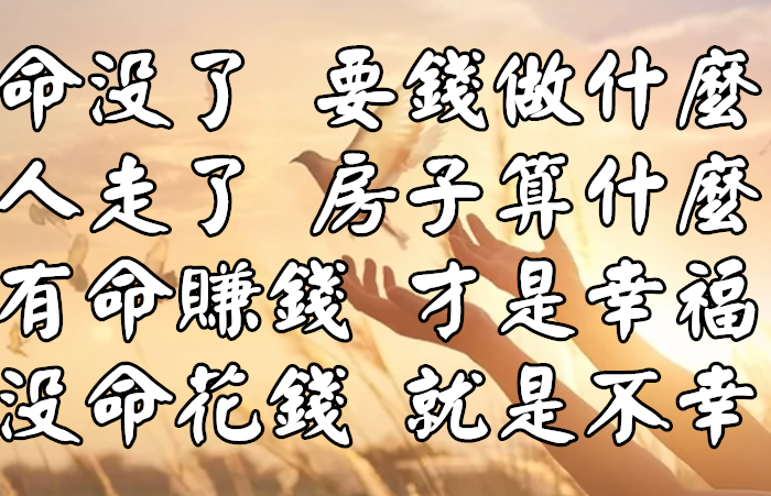 命沒了 要錢做什麼；人走了 房子算什麼？有命賺錢 才是幸福 沒命花錢 就是不幸